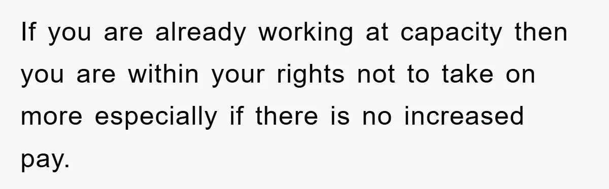 If you are already working at capacity then you are within your rights not to take on more especially if there is no increased pay.