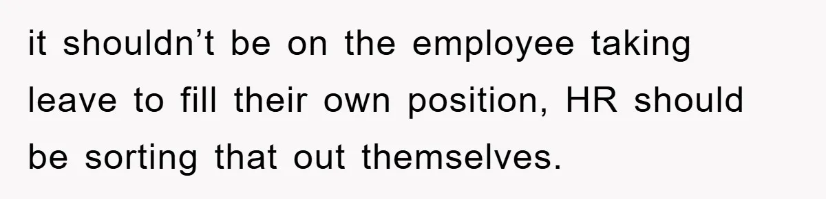 it shouldn’t be on the employee taking leave to fill their own position, HR should be sorting that out themselves.