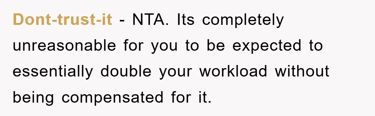 Dont-trust-it − NTA. Its completely unreasonable for you to be expected to essentially double your workload without being compensated for it.