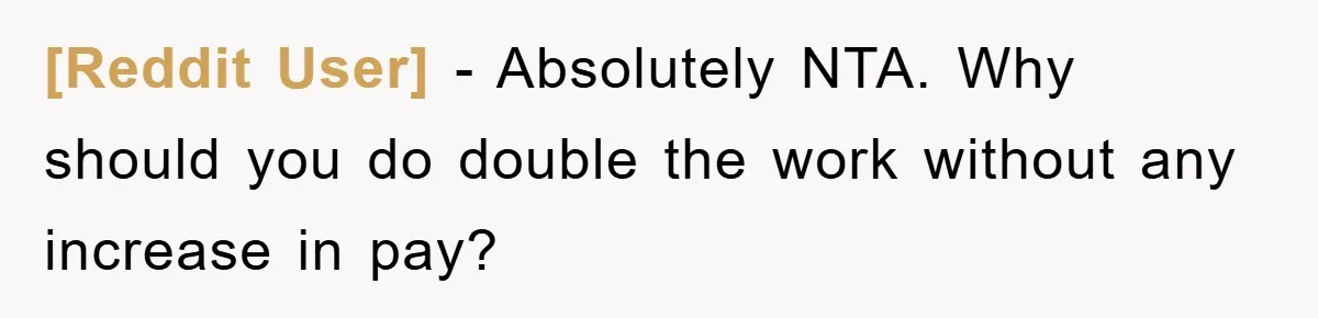 [Reddit User] − Absolutely NTA. Why should you do double the work without any increase in pay?