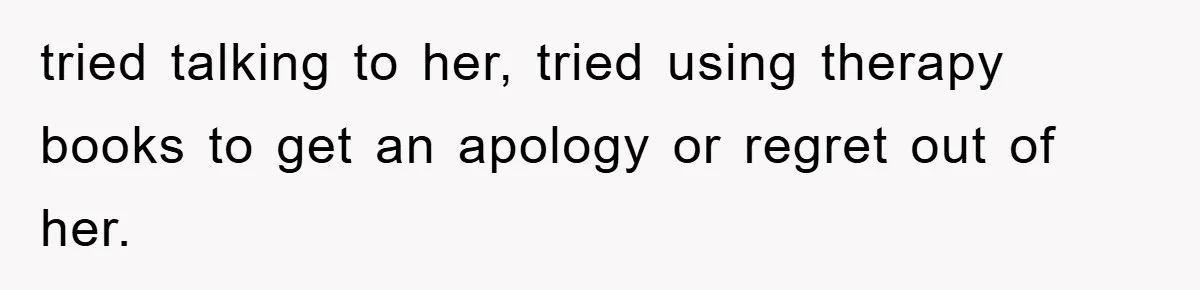 tried talking to her, tried using therapy books to get an apology or regret out of her.