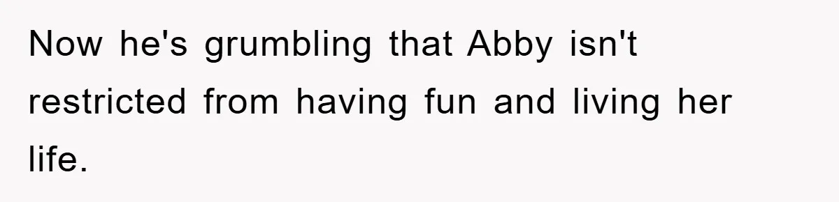 Now he's grumbling that Abby isn't restricted from having fun and living her life.