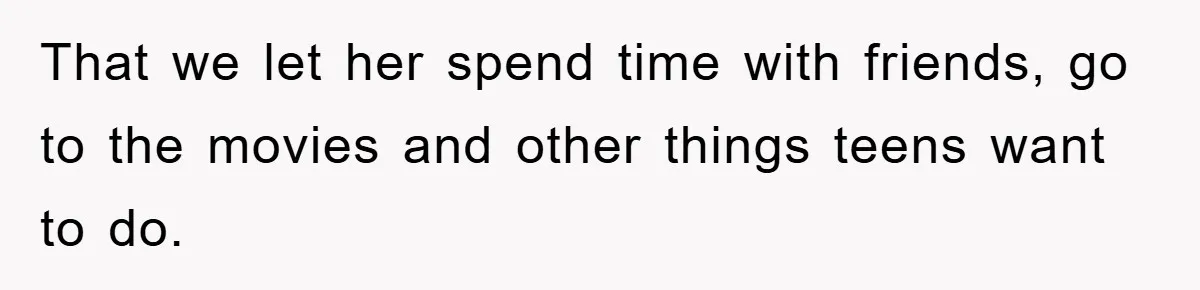 That we let her spend time with friends, go to the movies and other things teens want to do.