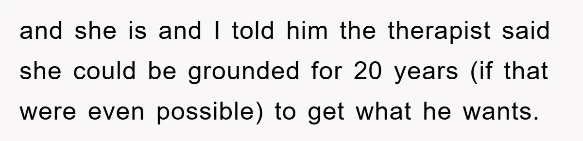 and she is and I told him the therapist said she could be grounded for 20 years (if that were even possible) to get what he wants.