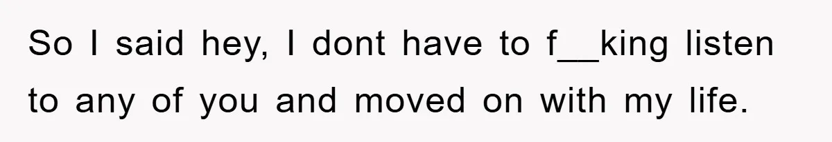 So I said hey, I dont have to f__king listen to any of you and moved on with my life.
