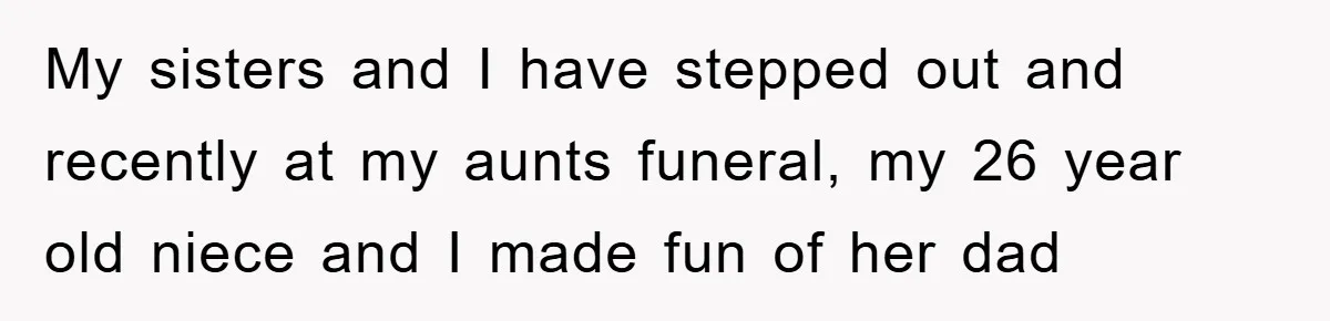 My sisters and I have stepped out and recently at my aunts funeral, my 26 year old niece and I made fun of her dad