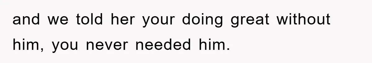 and we told her your doing great without him, you never needed him.