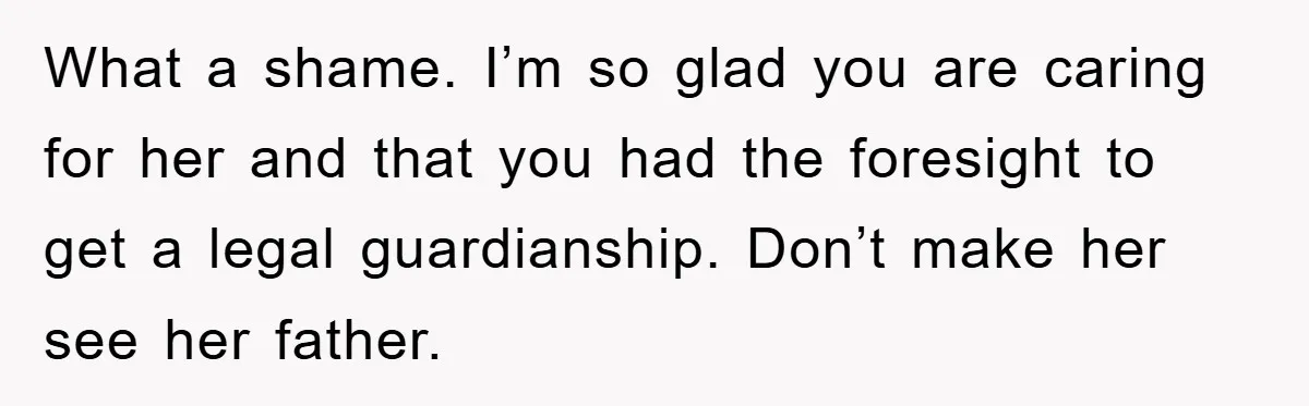 What a shame. I’m so glad you are caring for her and that you had the foresight to get a legal guardianship. Don’t make her see her father.