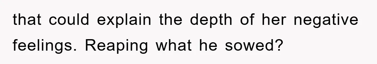 that could explain the depth of her negative feelings. Reaping what he sowed?