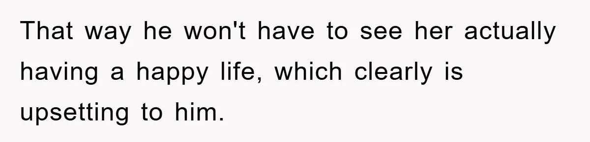 That way he won't have to see her actually having a happy life, which clearly is upsetting to him.