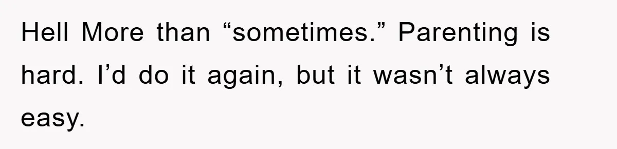 Hell More than “sometimes.” Parenting is hard. I’d do it again, but it wasn’t always easy.