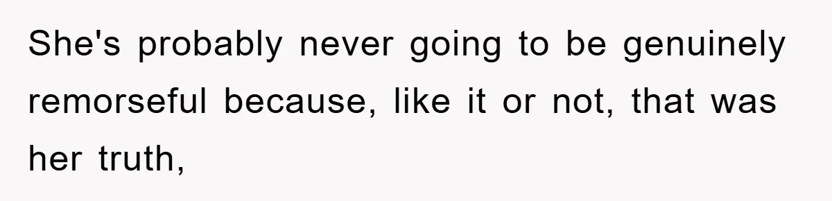 She's probably never going to be genuinely remorseful because, like it or not, that was her truth,