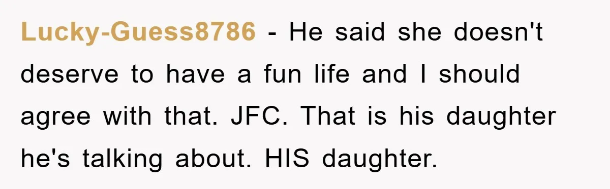 Lucky-Guess8786 − He said she doesn't deserve to have a fun life and I should agree with that. JFC. That is his daughter he's talking about. HIS daughter.