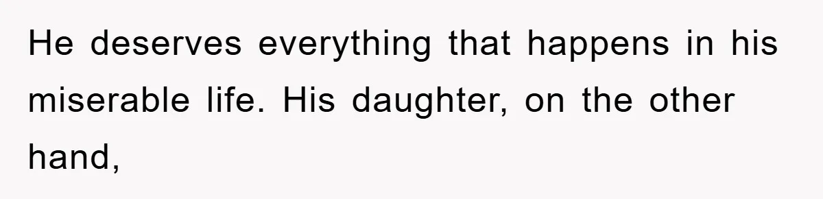 He deserves everything that happens in his miserable life. His daughter, on the other hand,