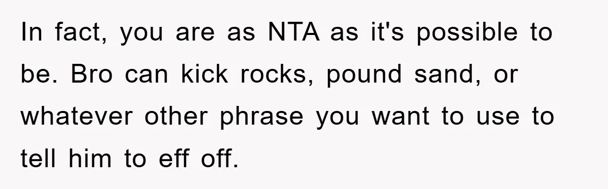 In fact, you are as NTA as it's possible to be. Bro can kick rocks, pound sand, or whatever other phrase you want to use to tell him to eff...