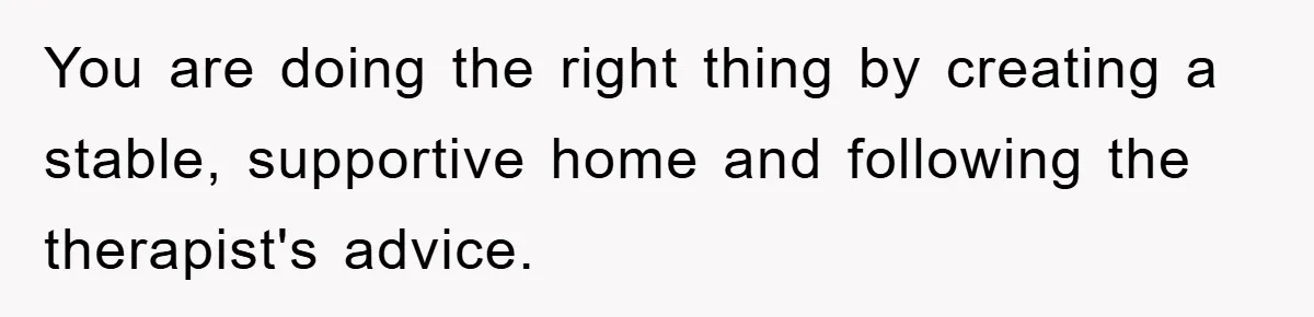 You are doing the right thing by creating a stable, supportive home and following the therapist's advice.