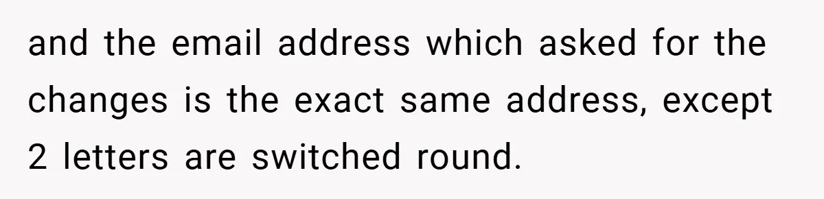 and the email address which asked for the changes is the exact same address, except 2 letters are switched round.