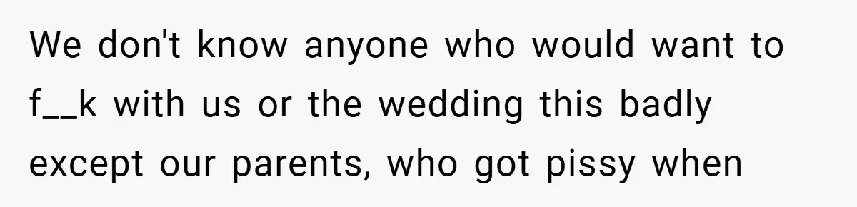 We don't know anyone who would want to f__k with us or the wedding this badly except our parents, who got pissy when