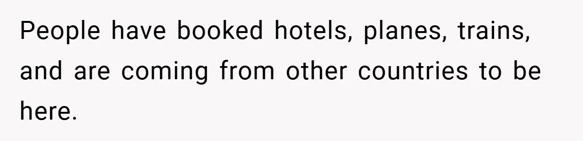 People have booked hotels, planes, trains, and are coming from other countries to be here.