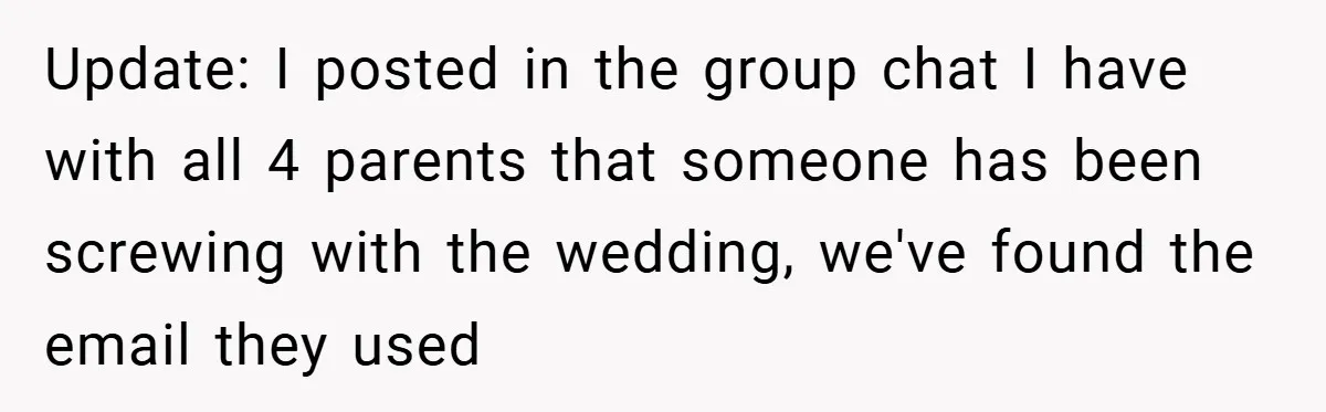 Update: I posted in the group chat I have with all 4 parents that someone has been screwing with the wedding, we've found the email they used