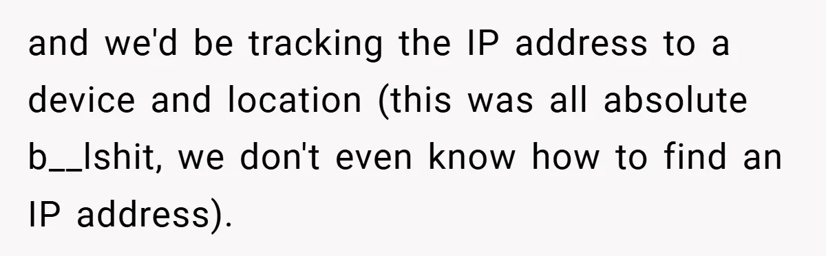 and we'd be tracking the IP address to a device and location (this was all absolute b__lshit, we don't even know how to find an IP address).