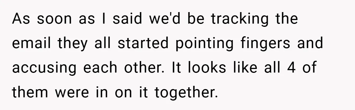 As soon as I said we'd be tracking the email they all started pointing fingers and accusing each other. It looks like all 4 of them were in on it...