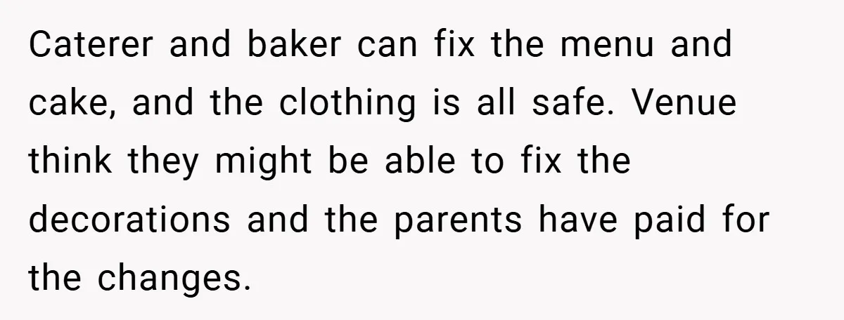 Caterer and baker can fix the menu and cake, and the clothing is all safe. Venue think they might be able to fix the decorations and the parents have paid...