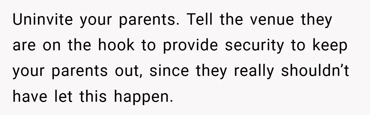 Uninvite your parents. Tell the venue they are on the hook to provide security to keep your parents out, since they really shouldn’t have let this happen.