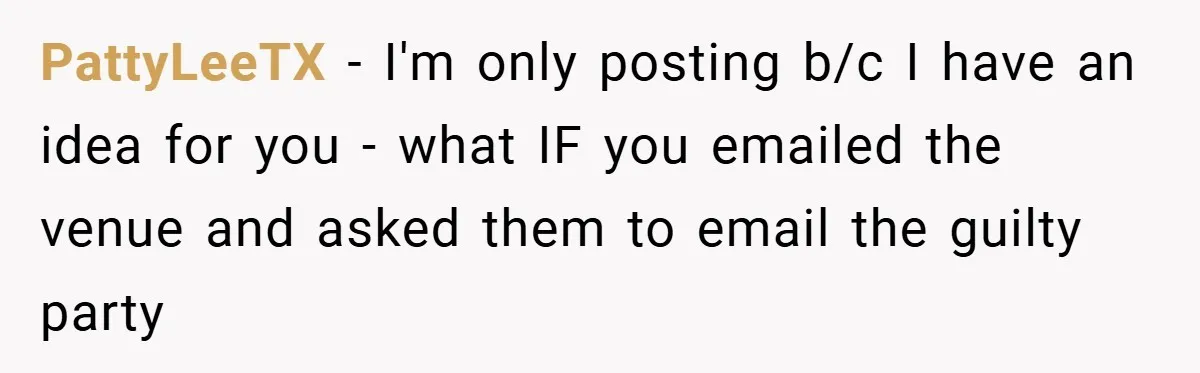PattyLeeTX − I'm only posting b/c I have an idea for you - what IF you emailed the venue and asked them to email the guilty party
