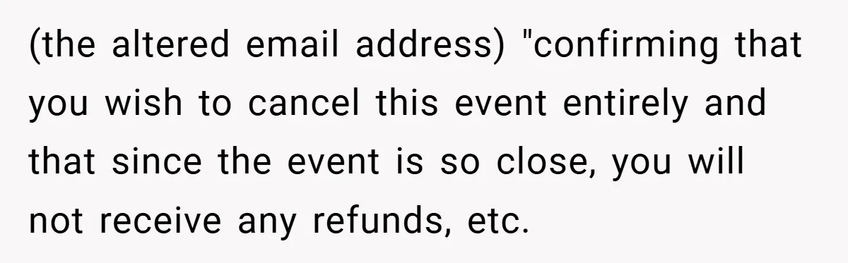 (the altered email address) "confirming that you wish to cancel this event entirely and that since the event is so close, you will not receive any refunds, etc.