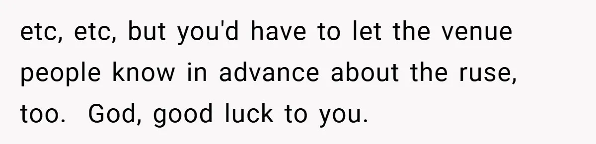 etc, etc, but you'd have to let the venue people know in advance about the ruse, too. ​ God, good luck to you.