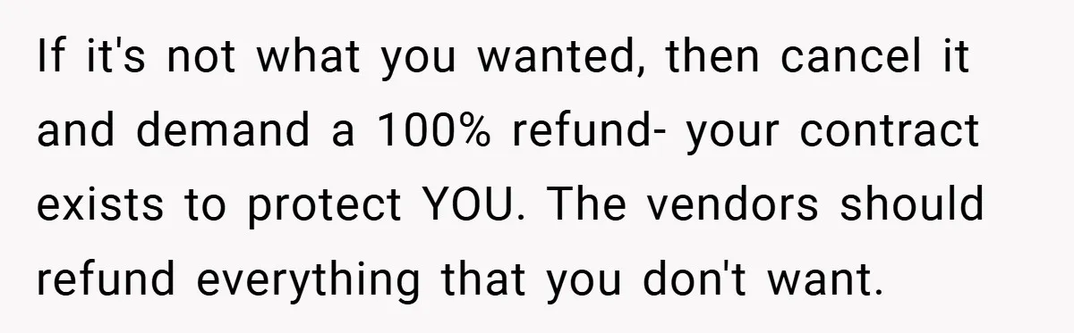 If it's not what you wanted, then cancel it and demand a 100% refund- your contract exists to protect YOU. The vendors should refund everything that you don't want.
