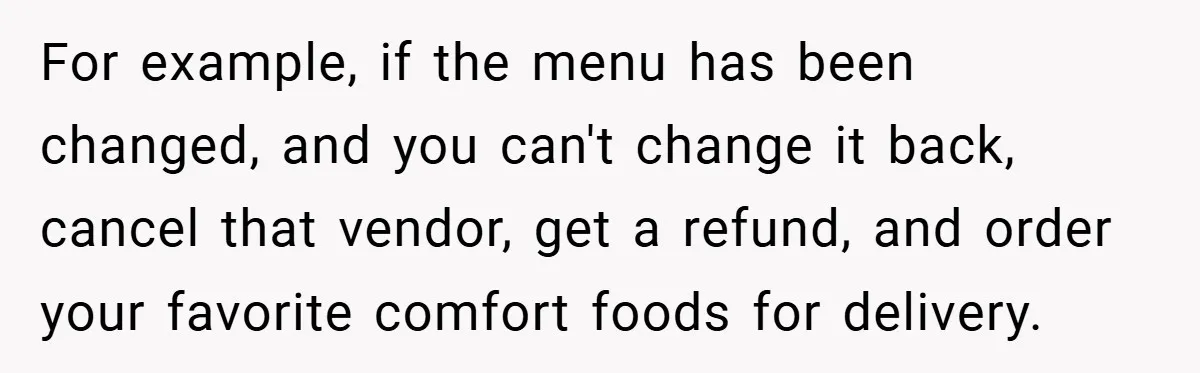 For example, if the menu has been changed, and you can't change it back, cancel that vendor, get a refund, and order your favorite comfort foods for delivery.