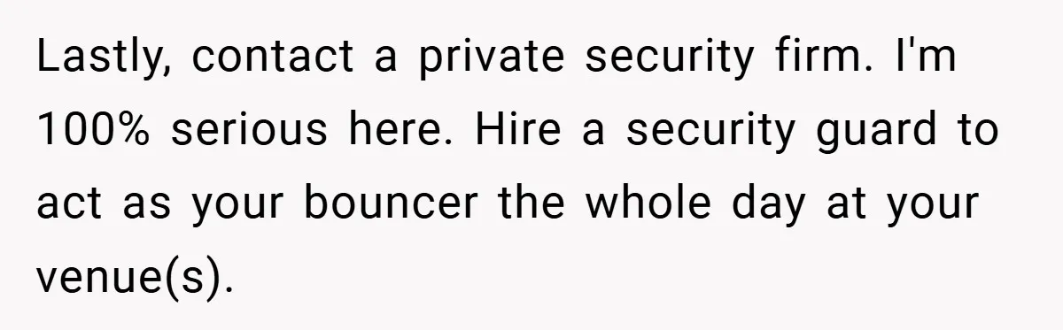 Lastly, contact a private security firm. I'm 100% serious here. Hire a security guard to act as your bouncer the whole day at your venue(s).