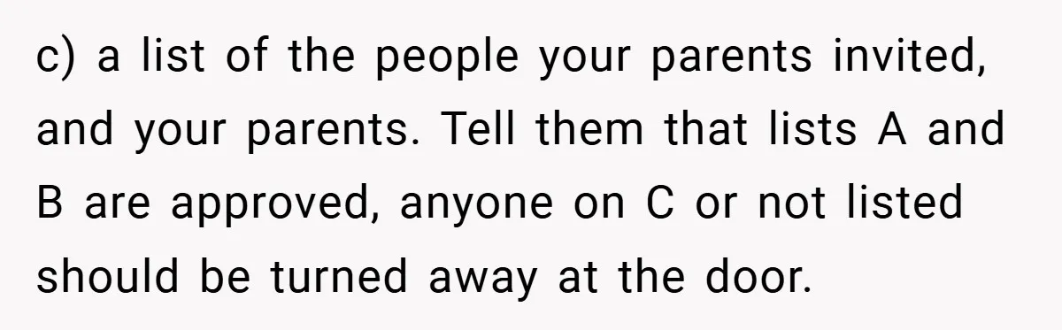 c) a list of the people your parents invited, and your parents. Tell them that lists A and B are approved, anyone on C or not listed should be turned...