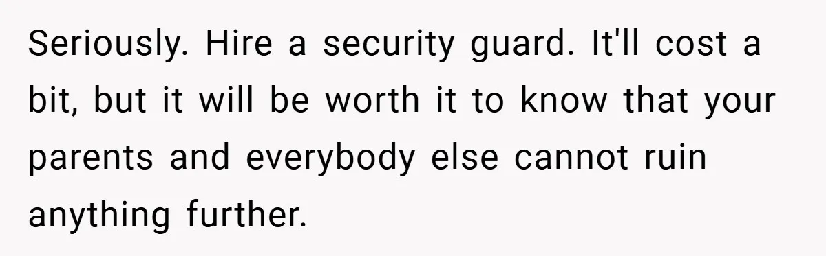 Seriously. Hire a security guard. It'll cost a bit, but it will be worth it to know that your parents and everybody else cannot ruin anything further.