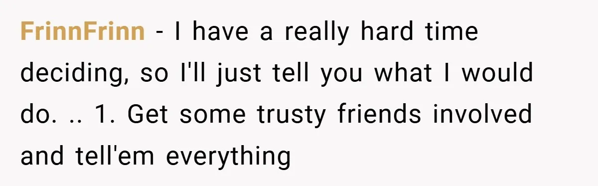 FrinnFrinn − I have a really hard time deciding, so I'll just tell you what I would do. .. 1. Get some trusty friends involved and tell'em everything