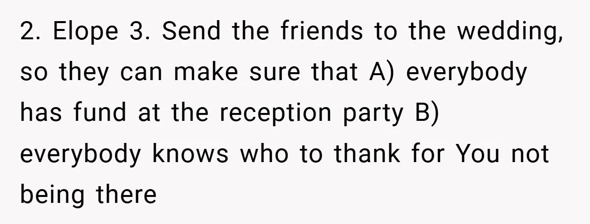 2. Elope 3. Send the friends to the wedding, so they can make sure that A) everybody has fund at the reception party B) everybody knows who to thank for...