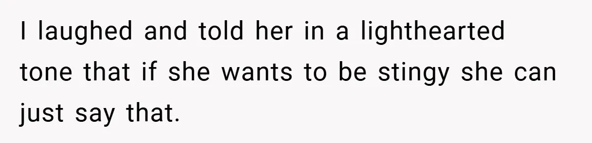 I laughed and told her in a lighthearted tone that if she wants to be stingy she can just say that.
