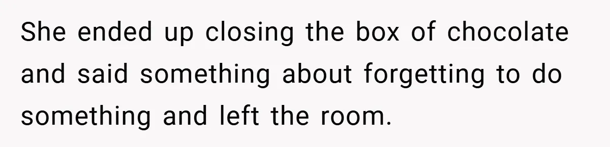 She ended up closing the box of chocolate and said something about forgetting to do something and left the room.