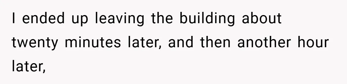 I ended up leaving the building about twenty minutes later, and then another hour later,