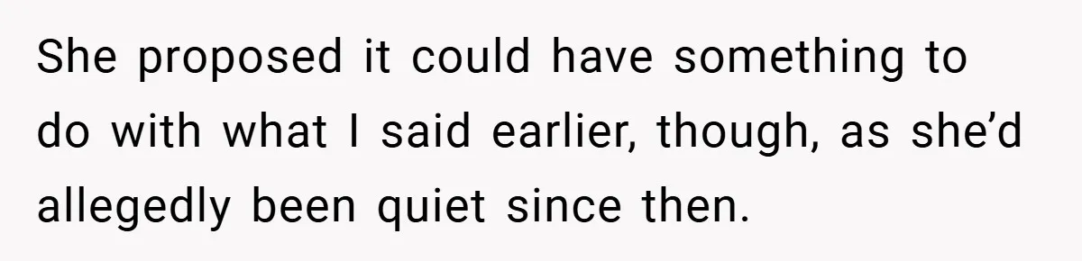 She proposed it could have something to do with what I said earlier, though, as she’d allegedly been quiet since then.