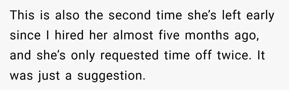 This is also the second time she’s left early since I hired her almost five months ago, and she’s only requested time off twice. It was just a suggestion.