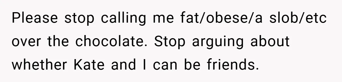 Please stop calling me fat/obese/a slob/etc over the chocolate. Stop arguing about whether Kate and I can be friends.