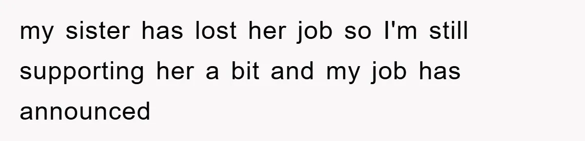 my sister has lost her job so I'm still supporting her a bit and my job has announced