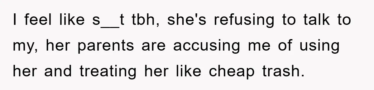I feel like s__t tbh, she's refusing to talk to my, her parents are accusing me of using her and treating her like cheap trash.