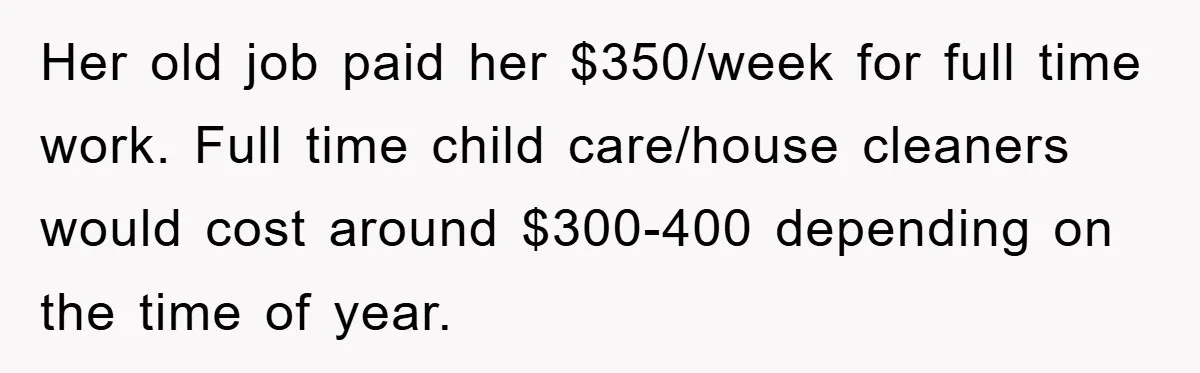 Her old job paid her $350/week for full time work. Full time child care/house cleaners would cost around $300-400 depending on the time of year.