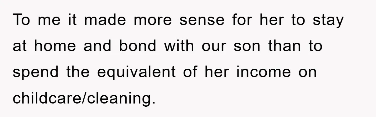 To me it made more sense for her to stay at home and bond with our son than to spend the equivalent of her income on childcare/cleaning.