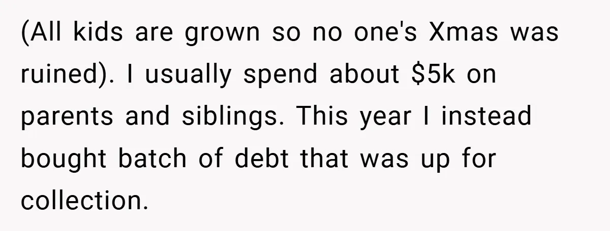 (All kids are grown so no one's Xmas was ruined). I usually spend about $5k on parents and siblings. This year I instead bought batch of debt that was up...