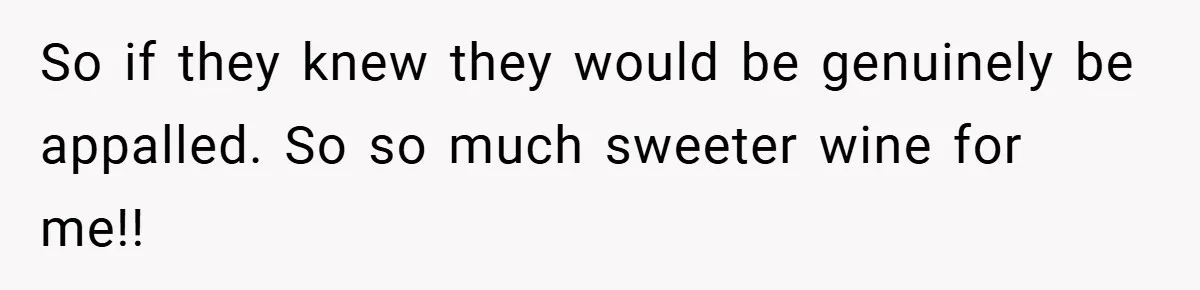 So if they knew they would be genuinely be appalled. So so much sweeter wine for me!!